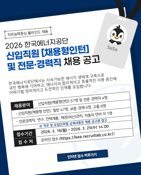 직무능력중심 블라인드 채용 / 2026 한국에너지공단 / 신입직원[채용형인턴] / 및 전문·경력직 채용 공고 / 한국에너지공단에서는 지속가능한 에너지 생태계 구축으로 국민 행복에 기여하고, 에너지의 합리적이고 효율적인 이용 증진에 이바지할 창의적이고 도전적인 인재를 모집합니다. / 채용분야 / 신입직원(채용형인턴) 57명 및 전문·경력직 4명 / - 신입직원(채용형 인턴): 일반 47명, 보훈·장애 4명, 고졸 6명 / - 전문경력직: 연구, 전력계통, 채권(여신)관리, 자동차 연비 각 1명 / ※직무 및 모집단위별 상세내용은 채용 공고문 참고 / 접수기간 / 2026. 3. 16(월) ~ 2026. 3. 25(수) 14:00 / 접수처 / 온라인 접수(https://kea.recruitlab.co.kr/) /  인터넷 접수 바로가기
