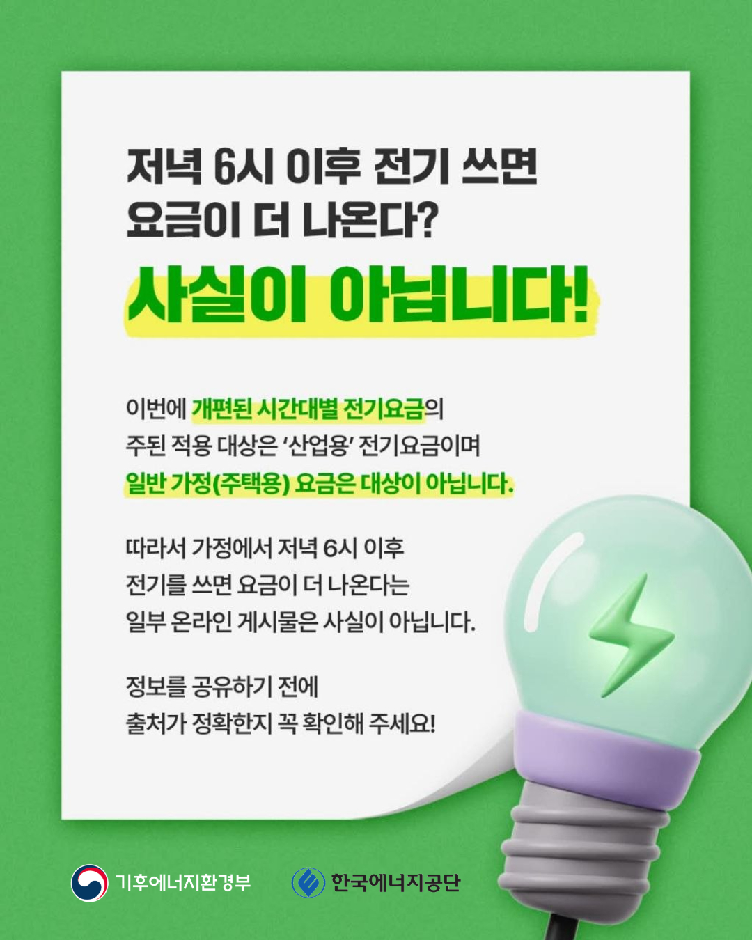 저녁 6시 이후 전기 쓰면 요금이 더 나온다? 사실이 아닙니다! / 개편된 시간대별 전기요금의 주된 적용 대상은 '산업용' 전기요금이며 일반 가전(주택용) 요금은 대상이 아닙니다./ 일부 온라인 게시물은 사실이 아니며 출처가 정확한지 꼭 확인해 주세요! / 기후에너지환경부 / 한국에너지공단
