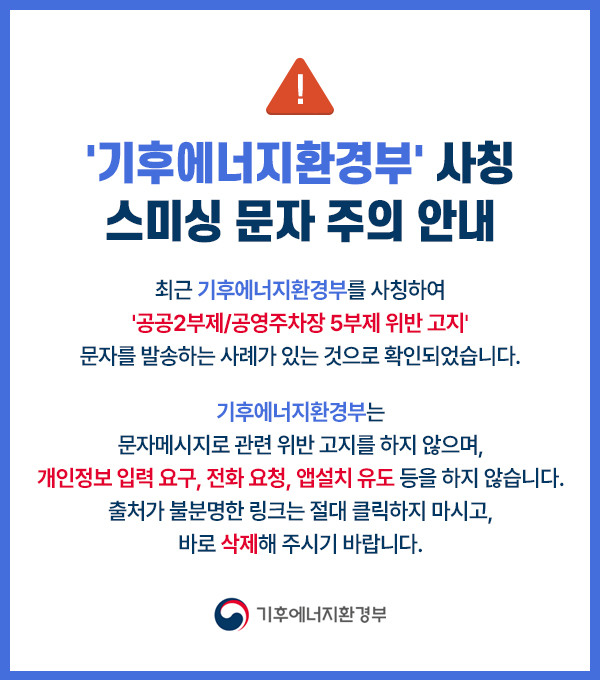 기후에너지환경부 사칭 스미싱 문자 주의 안내 / 최근 기후에너지환경부를 사칭하여 공공2부제,공영주차장 5부제 위반 고지 문자를 발송하는 사례가 있는 것으로 확인되었습니다./ 문자메세지로 관련 위반 고지를 하지 않으며, 개인정보 입력 요구, 전화 요청, 앱설치 유도 등을 하지 않으니 출처가 불분명한 링크는 절대 클릭하지 마시고 바로 삭제해 주시기 바랍니다. / 기후에너지환경부
