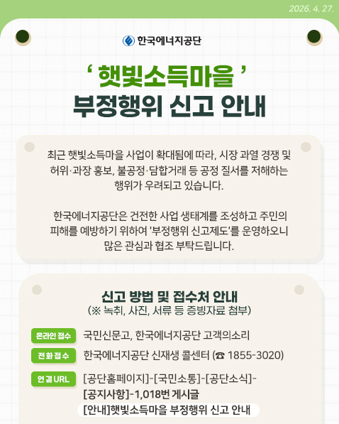 햇빛소득마을 부정행위 신고 안내 / 최근 햇빛소득마을 사업이 확대됨에 따라, 시장 과열 경쟁 및 허위·과장 홍보, 불공정·담합거래 등 공정 질서를 저해하는 행위가 우려되고 있습니다./
한국에너지공단은 피해를 예방하기 위하여 '부정행위 신고제도'를 운영하고있습니다. / 해당 부정 행위 관련 신고방법은 녹취, 사진, 서류 등 증빙자료를 첨부하여 온라인 접수 및 전화접수를 받고있으며 자세한 사항은 공단홈페이지 국민소통-공단소식-공지사항-1018번 게시글을 참고해주세요.(이미지 클릭시 해당 게시글로 이동 됩니다.) / 한국에너지공단
