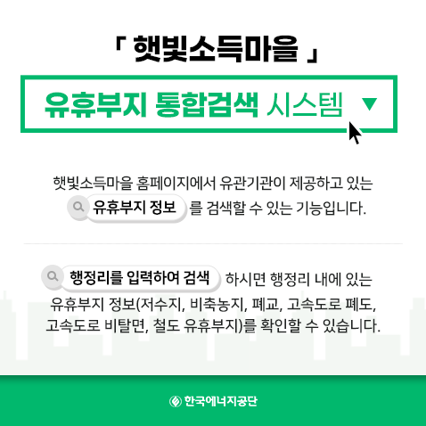 햇빛소득마을 유휴부지 통합검색 시스템 / 햇빛소득마을 홈페이지에서 유관기관이 제공하고 있는 유휴부지 정보를 검색할 수 있는 기능입니다. / 행정리를 입력하여 검색하시면 행정리 내에 있는 유휴부지 정보(저수지, 비축농지, 폐교, 고속도로 폐도. 고속도로 비탈면, 철도 유휴부지)를 확인할 수 있습니다. / 한국에너지공단

