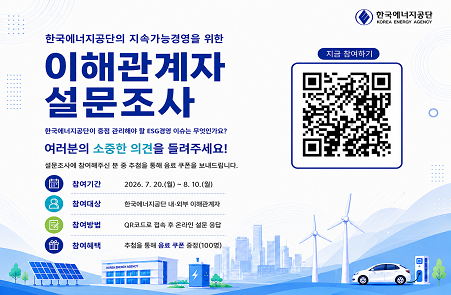 한국에너지공단의 지속가능경영을 위한 이해관계자 설문조사 / 한국에너지공단이 중점 관리해야 할 ESG경영 이슈는 무엇인가요?
 / 여러분의 소중한 의견을 들려주세요! / 참여기간 :2026.7.20.(월) - 8.10(월) / 참여대상 : 한국에너지공단 내외부 이해관계자 / 참여방법: QR코드로 접속 후 온라인 설문 응답
 / 참여혜택: 추첨을 통해 음료 쿠폰 증정(100명)

