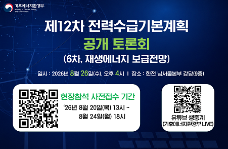기후에너지환경부 / 제12차 전력수급기본계획 공개 토론회(6차, 재생에너지 보급전망) / 일시 : 2026년 8월 26일(수), 오후 4시 / 장소: 한전 남서울본부 강당(9층) / 현장참석 사전접수기간 : 26년 8월 20일(목) 13시 ~ 8월 24일(월) 18시 / QR코드 이미지 / 유튜브 생중계(기후에너지환경부 LIVE) / QR코드 이미지
