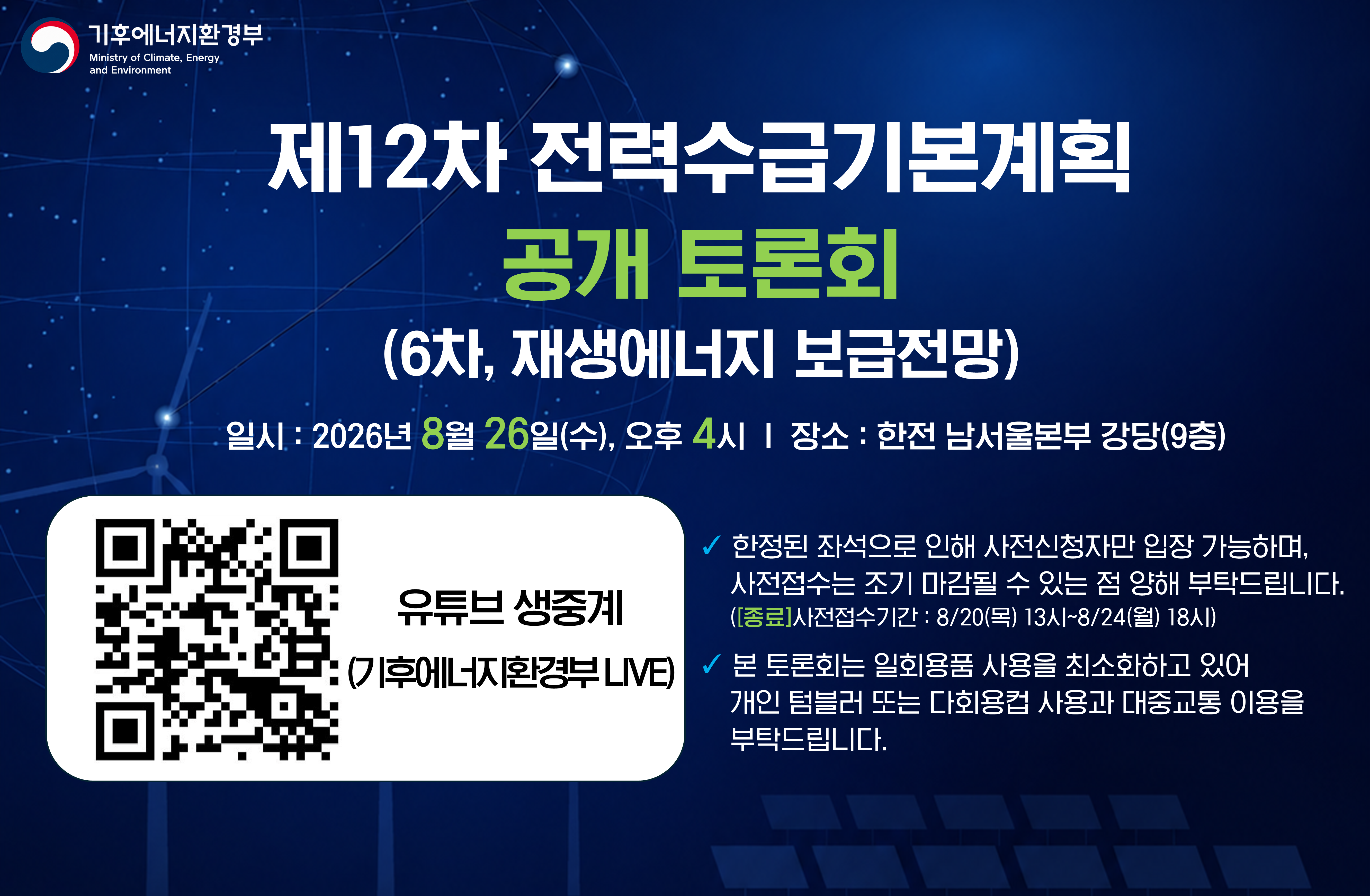기후에너지환경부 주최 제12차 전력수급기본계획 공개 토론회(6차, 재생에너지 보급전망) 안내. 2026년 8월 26일 수요일 오후 4시에 한전 남서울본부 강당 9층에서 개최됩니다. 기후에너지환경부 LIVE 유튜브 생중계 시청을 위한 QR코드가 포함되어 있으며, 사전신청자만 입장 가능하고 일회용품 사용 최소화를 위해 텀블러 사용 및 대중교통 이용을 권장하는 안내 문구가 있습니다.
