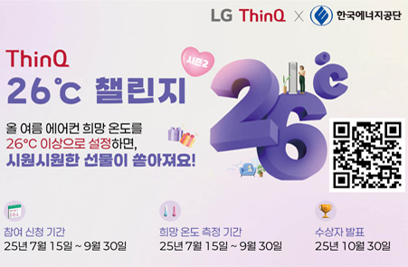 LG ThinQ 로고 이미지 x 한국에너지공단 로고이미지

LG ThinQ 26도 챌린지

올 여름 에어컨 희망 온도를
26℃ 이상으로 설정하면,
시원시원한 선물이 쏟아져요!

참여 신청 기간 
25년 7월 15일 ~ 9월 30일
희망 온도 측정 기간
25년 7월 15일 ~ 9월 30일
수상자 발표
25년 10월 30일

챌린지 참여 링크
QR코드 이미지
