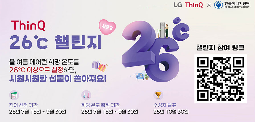 LG ThinQ 로고 이미지 x 한국에너지공단 로고이미지 LG ThinQ 26도 챌린지 올 여름 에어컨 희망 온도를 26℃ 이상으로 설정하면, 시원시원한 선물이 쏟아져요! 참여 신청 기간 25년 7월 15일 ~ 9월 30일 희망 온도 측정 기간 25년 7월 15일 ~ 9월 30일 수상자 발표 25년 10월 30일 챌린지 참여 링크 QR코드 이미지
