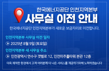 한국에너지공단 인천지역본부
사무실 이전 안내
한국에너지공단 인천지역본부가 새로운 보금자리로 이전합니다.
인천지역본부 사무실 이전 일자
화살표 이미지 | 2025년 8월 9일 (토요일)
인천지역본부 새 사무실 주소
화살표 이미지 | 인천광역시 연수구 갯벌로 12, 인천미추홀타워 본관 12층
더욱 쾌적한 환경에서 고객 여러분께 더 나은 서비스를 제공하기위해 노력하겠습니다.
